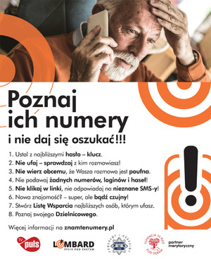 Plakat dotyczący kampanii społecznej #znamtennumer

Poznaj ich numery i nie daj się oszukać !!!
1. Ustal z najbliższymi hasło-klucz
2.Nie ufaj - sprawdzaj z kim rozmawiasz
3.Nie wierz obcemu ze wasza rozmowa jest poufna 
4.Nie podawaj żadnych numerów, loginów i haseł 
5.Nie klikaj w linki, nie odpowiadaj na nieznane SMS-y
6.Nowa znajomość ? - super ale bądź czujny 
7.Stwórz listę wsparcia najbliższych osób który ufasz 
8.Poznaj swojego dzielnicowego