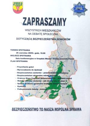 Plakat dotyczący debaty społecznej
                                                                                                      
zapraszamy
WSZYSTKICH MIESZKAŃCÓW
NA DEBATĘ SPOŁECZNĄ
      DOTYCZĄCĄ BEZPIECZEŃSTWA SENIORÓW          


TERMIN SPOTKANIA
          26 czerwiec 2025r. godz. 10.00
MIEJSCE SPOTKANIA
         Sala konferencyjna w Urzędzie Miasta i Gminy Jawornik Polski
PLAN SPOTKANIA

                         - Przywitanie gości                                                                                                                                                                              
                             - Wprowadzenie do dyskusji                                                                                
                             - Bezpieczeństwo seniorów – przeciwdziałanie przemocy 
                             - Bezpieczeństwo zdrowotne wśród seniorów                
         -  Krajowa Mapa Zagrożeń Bezpieczeństwa – działania policji
         -  Metody oszustw seniorów – jak nie dać się oszukać ?
         -  Sposób działania sprawców kradzieży kieszonkowych
        -   Dyskusja
        -   Podsumowanie debaty - wnioski